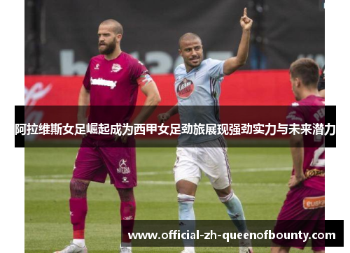 阿拉维斯女足崛起成为西甲女足劲旅展现强劲实力与未来潜力