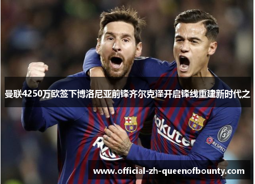 曼联4250万欧签下博洛尼亚前锋齐尔克泽开启锋线重建新时代之 曼联4250万欧签下博洛尼亚前锋齐尔克泽开启锋线重建新时代之