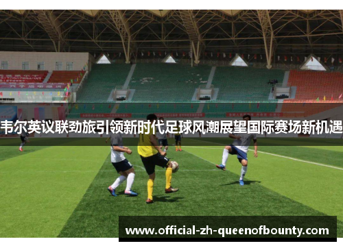 韦尔英议联劲旅引领新时代足球风潮展望国际赛场新机遇