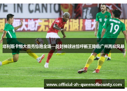 塔利斯卡恒大首秀惊艳全场一战封神球迷惊呼新王降临广州再掀风暴