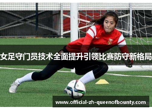 女足守门员技术全面提升引领比赛防守新格局